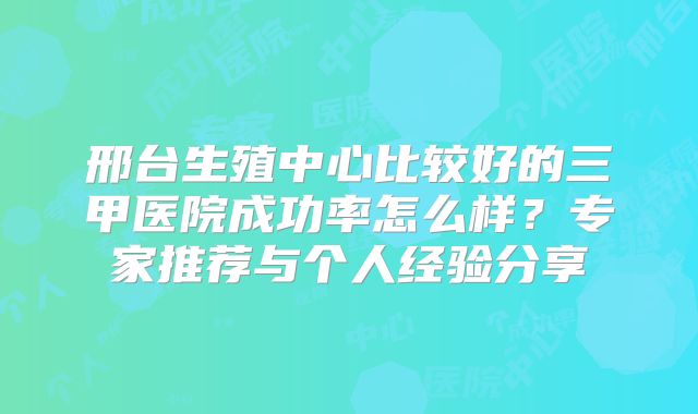 邢台生殖中心比较好的三甲医院成功率怎么样？专家推荐与个人经验分享
