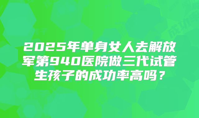 2025年单身女人去解放军第940医院做三代试管生孩子的成功率高吗?