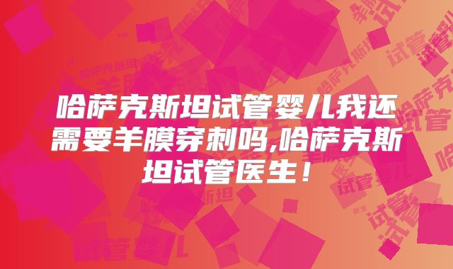 哈萨克斯坦试管婴儿我还需要羊膜穿刺吗,哈萨克斯坦试管医生!