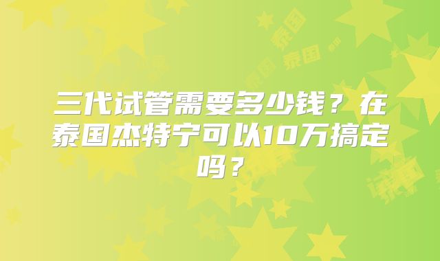 三代试管需要多少钱？在泰国杰特宁可以10万搞定吗？
