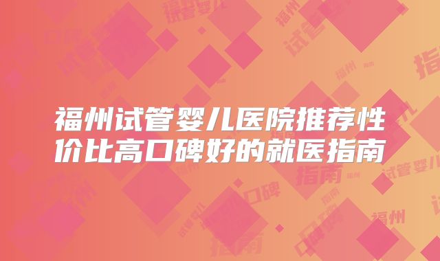 福州试管婴儿医院推荐性价比高口碑好的就医指南