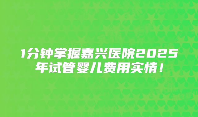 1分钟掌握嘉兴医院2025年试管婴儿费用实情!
