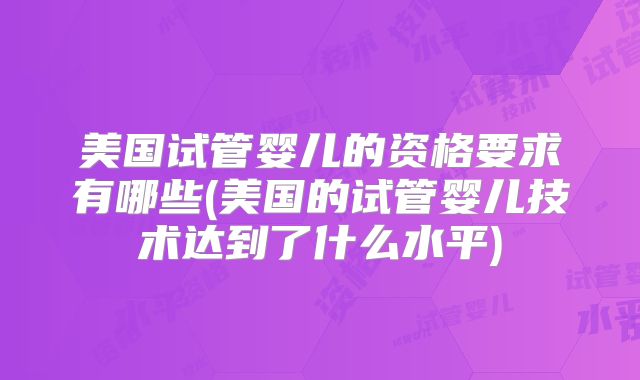 美国试管婴儿的资格要求有哪些(美国的试管婴儿技术达到了什么水平)