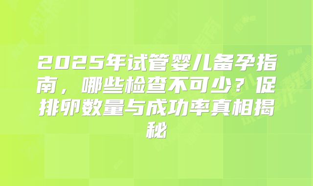 2025年试管婴儿备孕指南，哪些检查不可少？促排卵数量与成功率真相揭秘