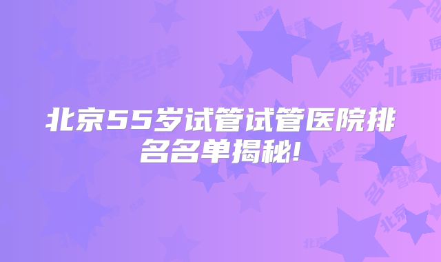 北京55岁试管试管医院排名名单揭秘!