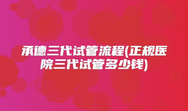 承德三代试管流程(正规医院三代试管多少钱)