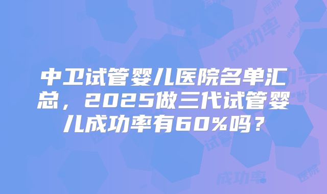 中卫试管婴儿医院名单汇总，2025做三代试管婴儿成功率有60%吗？