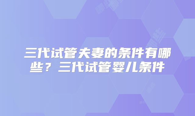 三代试管夫妻的条件有哪些？三代试管婴儿条件