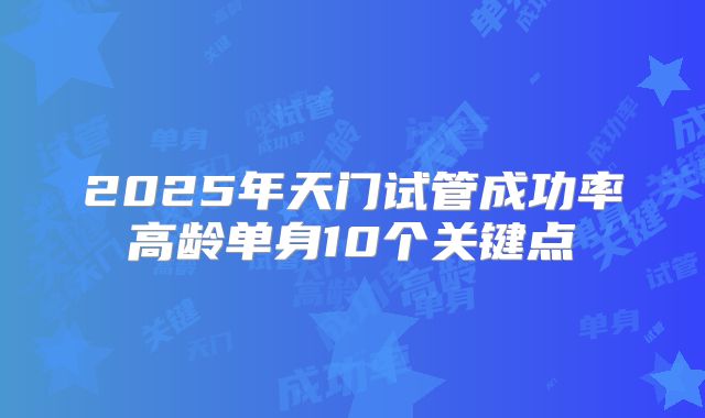 2025年天门试管成功率高龄单身10个关键点