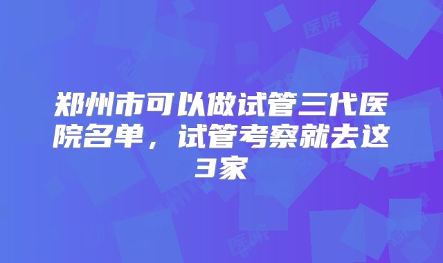 郑州市可以做试管三代医院名单，试管考察就去这3家