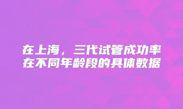 在上海，三代试管成功率在不同年龄段的具体数据