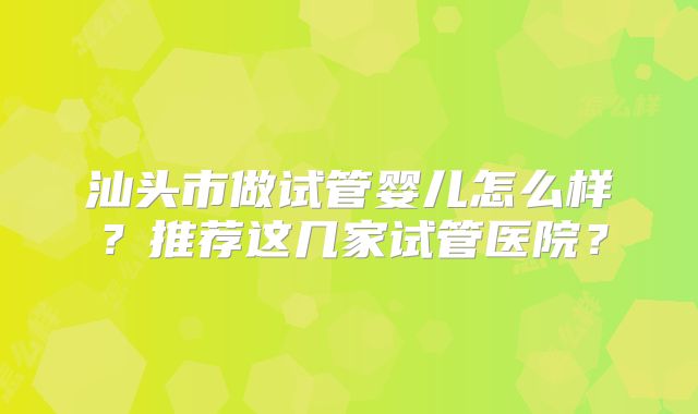 汕头市做试管婴儿怎么样？推荐这几家试管医院？