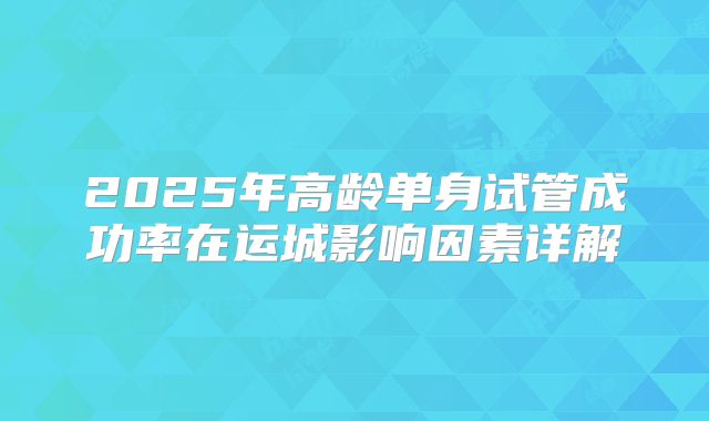 2025年高龄单身试管成功率在运城影响因素详解