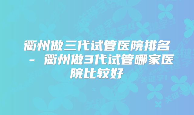 衢州做三代试管医院排名 - 衢州做3代试管哪家医院比较好