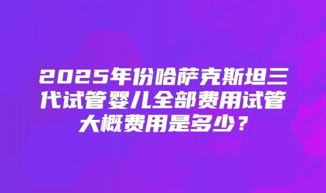 2025年份哈萨克斯坦三代试管婴儿全部费用试管大概费用是多少?