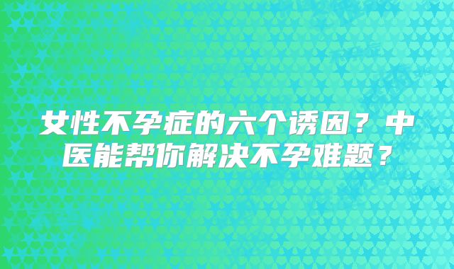 女性不孕症的六个诱因？中医能帮你解决不孕难题？