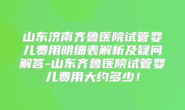 山东济南齐鲁医院试管婴儿费用明细表解析及疑问解答-山东齐鲁医院试管婴儿费用大约多少！