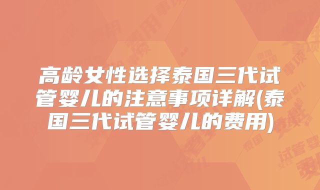 高龄女性选择泰国三代试管婴儿的注意事项详解(泰国三代试管婴儿的费用)