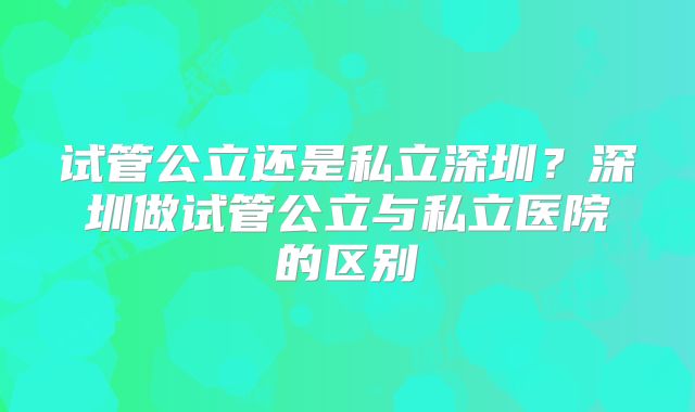 试管公立还是私立深圳？深圳做试管公立与私立医院的区别