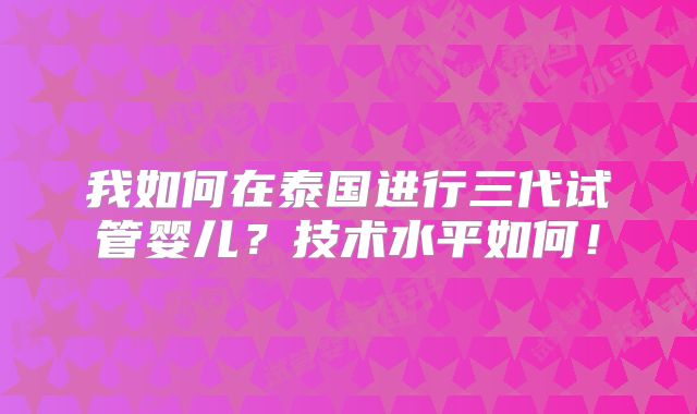 我如何在泰国进行三代试管婴儿？技术水平如何！