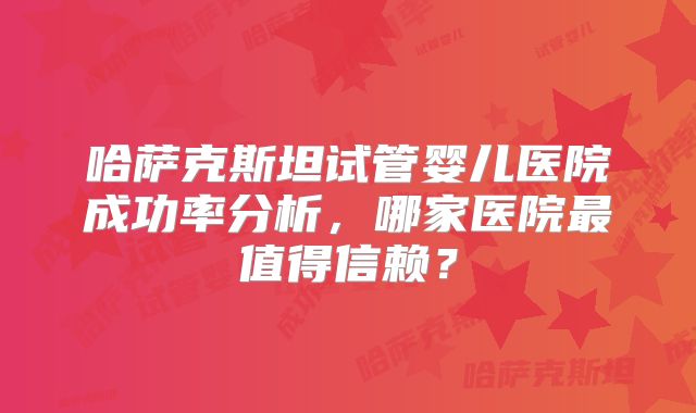 哈萨克斯坦试管婴儿医院成功率分析，哪家医院最值得信赖？