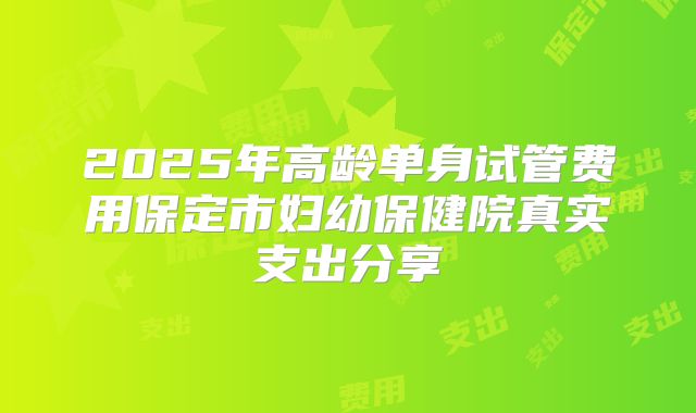 2025年高龄单身试管费用保定市妇幼保健院真实支出分享