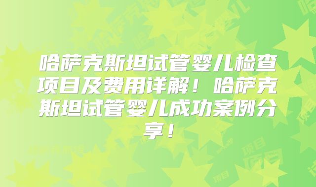 哈萨克斯坦试管婴儿检查项目及费用详解！哈萨克斯坦试管婴儿成功案例分享！