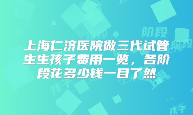 上海仁济医院做三代试管生生孩子费用一览，各阶段花多少钱一目了然