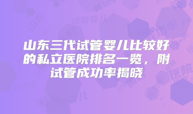 山东三代试管婴儿比较好的私立医院排名一览,附试管成功率揭晓