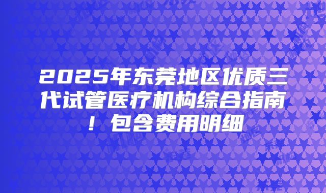 2025年东莞地区优质三代试管医疗机构综合指南！包含费用明细