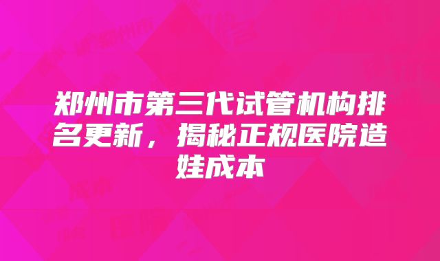 郑州市第三代试管机构排名更新，揭秘正规医院造娃成本