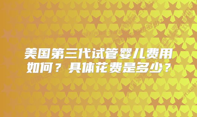 美国第三代试管婴儿费用如何?具体花费是多少?