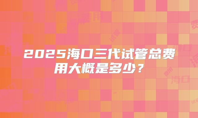 2025海口三代试管总费用大概是多少？