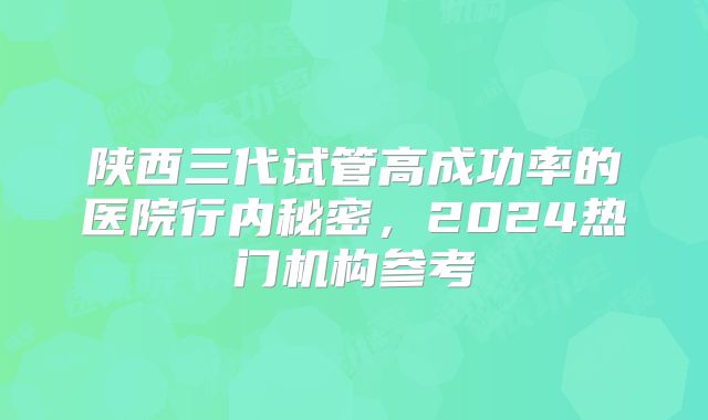 陕西三代试管高成功率的医院行内秘密，2024热门机构参考
