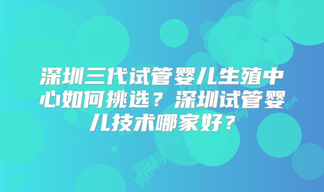 深圳三代试管婴儿生殖中心如何挑选？深圳试管婴儿技术哪家好？