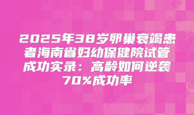2025年38岁卵巢衰竭患者海南省妇幼保健院试管成功实录：高龄如何逆袭70%成功率