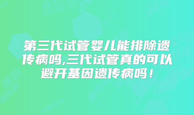 第三代试管婴儿能排除遗传病吗,三代试管真的可以避开基因遗传病吗！