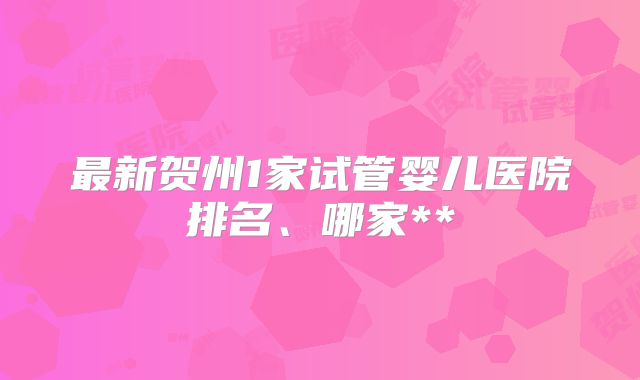 最新贺州1家试管婴儿医院排名、哪家**