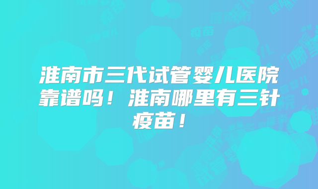 淮南市三代试管婴儿医院靠谱吗！淮南哪里有三针疫苗！