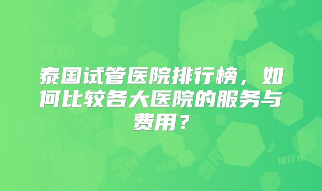泰国试管医院排行榜，如何比较各大医院的服务与费用？