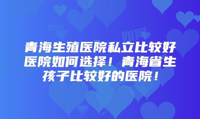青海生殖医院私立比较好医院如何选择!青海省生孩子比较好的医院!