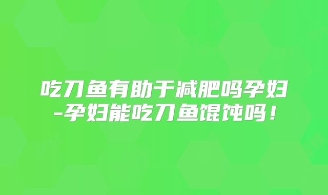 吃刀鱼有助于减肥吗孕妇-孕妇能吃刀鱼馄饨吗！
