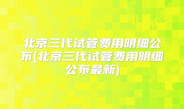 北京三代试管费用明细公布(北京三代试管费用明细公布最新)