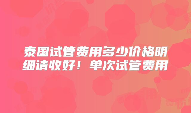 泰国试管费用多少价格明细请收好！单次试管费用