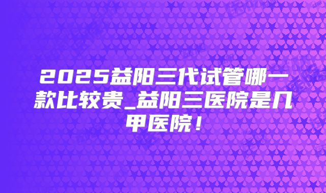 2025益阳三代试管哪一款比较贵_益阳三医院是几甲医院！