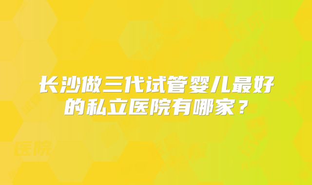 长沙做三代试管婴儿最好的私立医院有哪家？