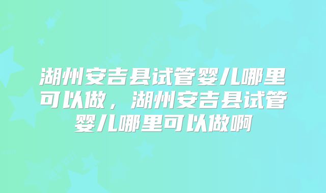 湖州安吉县试管婴儿哪里可以做，湖州安吉县试管婴儿哪里可以做啊