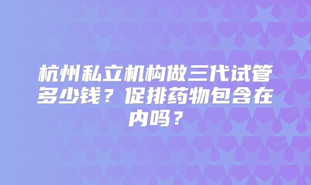 杭州私立机构做三代试管多少钱？促排药物包含在内吗？