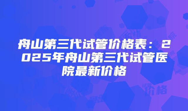 舟山第三代试管价格表：2025年舟山第三代试管医院最新价格