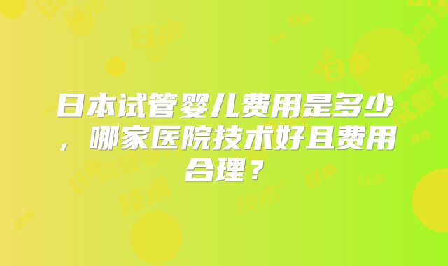 日本试管婴儿费用是多少，哪家医院技术好且费用合理？